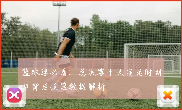 篮球迷必看：总决赛十大高光时刻与背后投篮数据解析