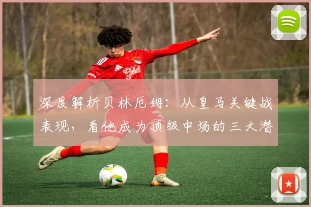 深度解析贝林厄姆：从皇马关键战表现，看他成为顶级中场的三大潜质与挑战