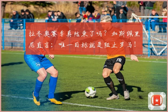 拉齐奥赛季真结束了吗？加斯佩里尼直言：唯一目标就是阻止罗马！