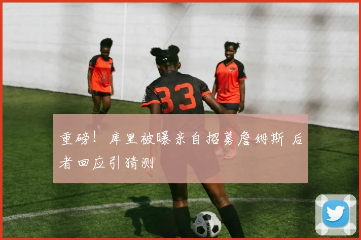 重磅！库里被曝亲自招募詹姆斯 后者回应引猜测
