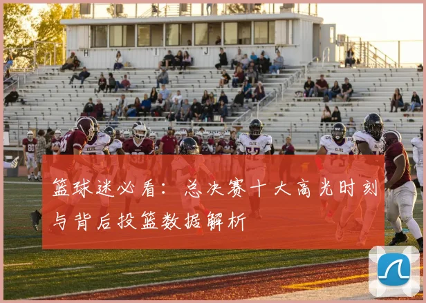篮球迷必看：总决赛十大高光时刻与背后投篮数据解析
