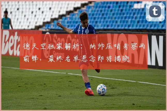 德天空独家解析：纳帅压哨考察两前锋，最终名单悬念即将揭晓