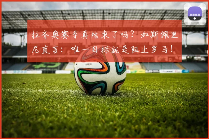 拉齐奥赛季真结束了吗？加斯佩里尼直言：唯一目标就是阻止罗马！
