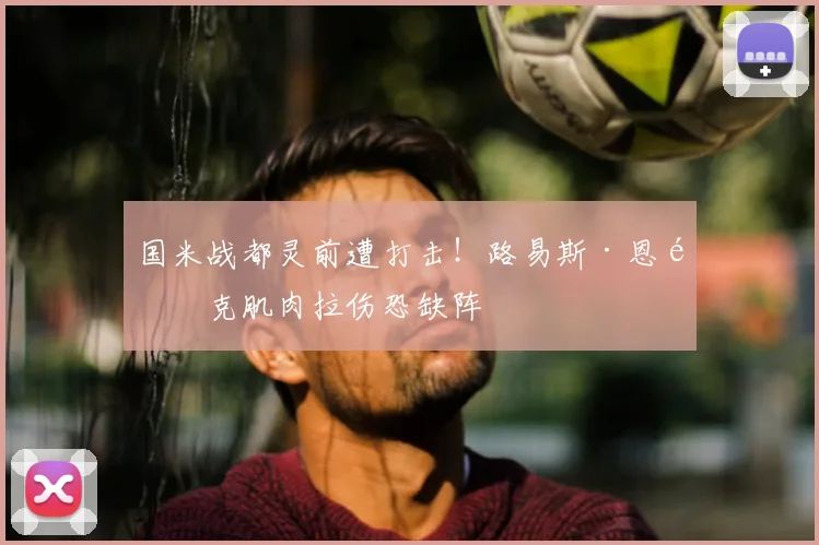 国米战都灵前遭打击！路易斯·恩里克肌肉拉伤恐缺阵