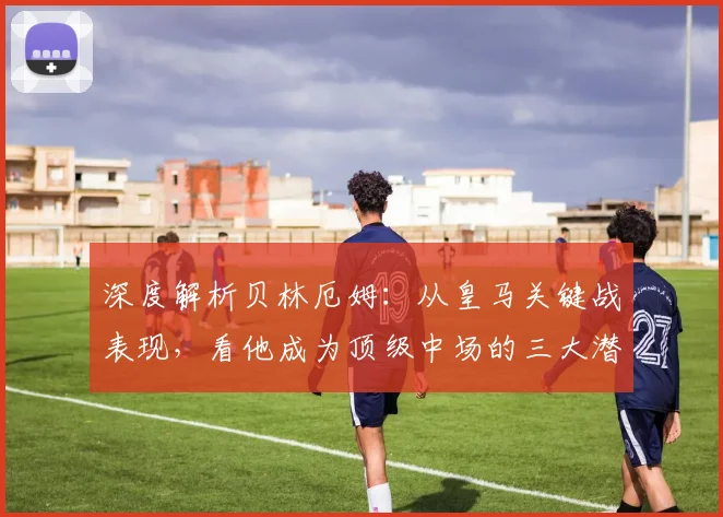深度解析贝林厄姆：从皇马关键战表现，看他成为顶级中场的三大潜质与挑战