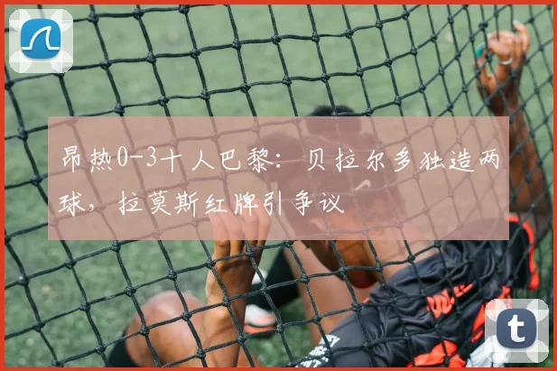 昂热0-3十人巴黎：贝拉尔多独造两球，拉莫斯红牌引争议