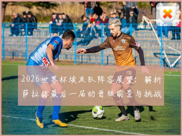 2026世界杯埃及队阵容展望：解析萨拉赫最后一届的晋级前景与挑战