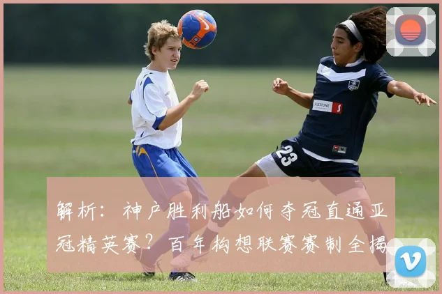 解析：神户胜利船如何夺冠直通亚冠精英赛？百年构想联赛赛制全揭秘