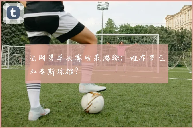 法网男单决赛结果揭晓:谁在罗兰加洛斯称雄?