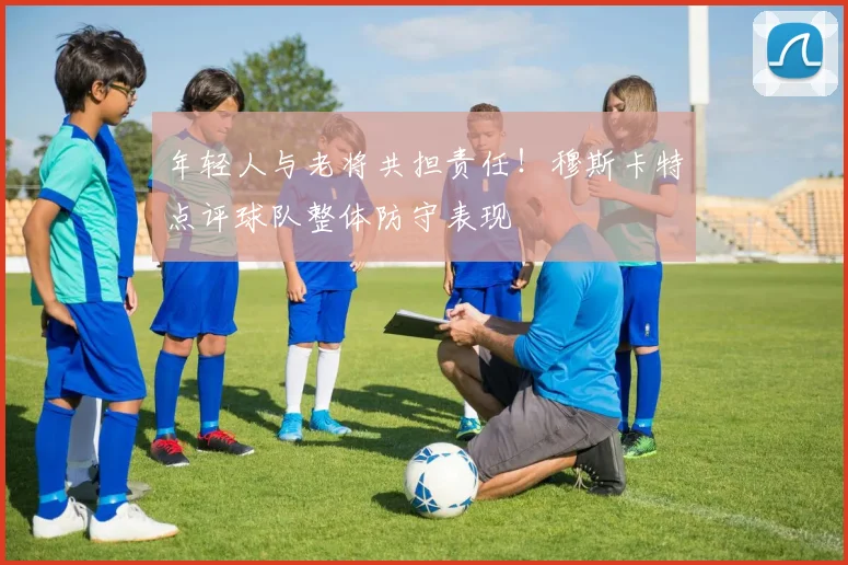 年轻人与老将共担责任！穆斯卡特点评球队整体防守表现