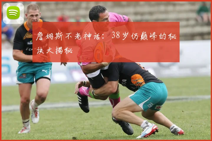 詹姆斯不老神话:38岁仍巅峰的秘诀大揭秘