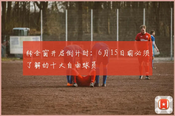 转会窗开启倒计时：6月15日前必须了解的十大自由球员