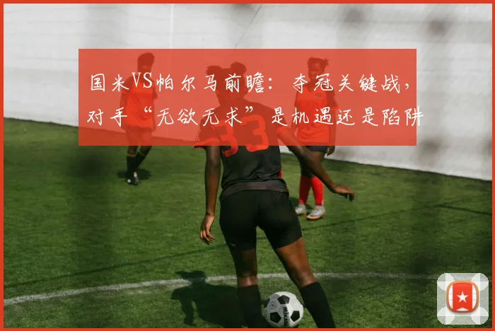 国米VS帕尔马前瞻：夺冠关键战，对手“无欲无求”是机遇还是陷阱？